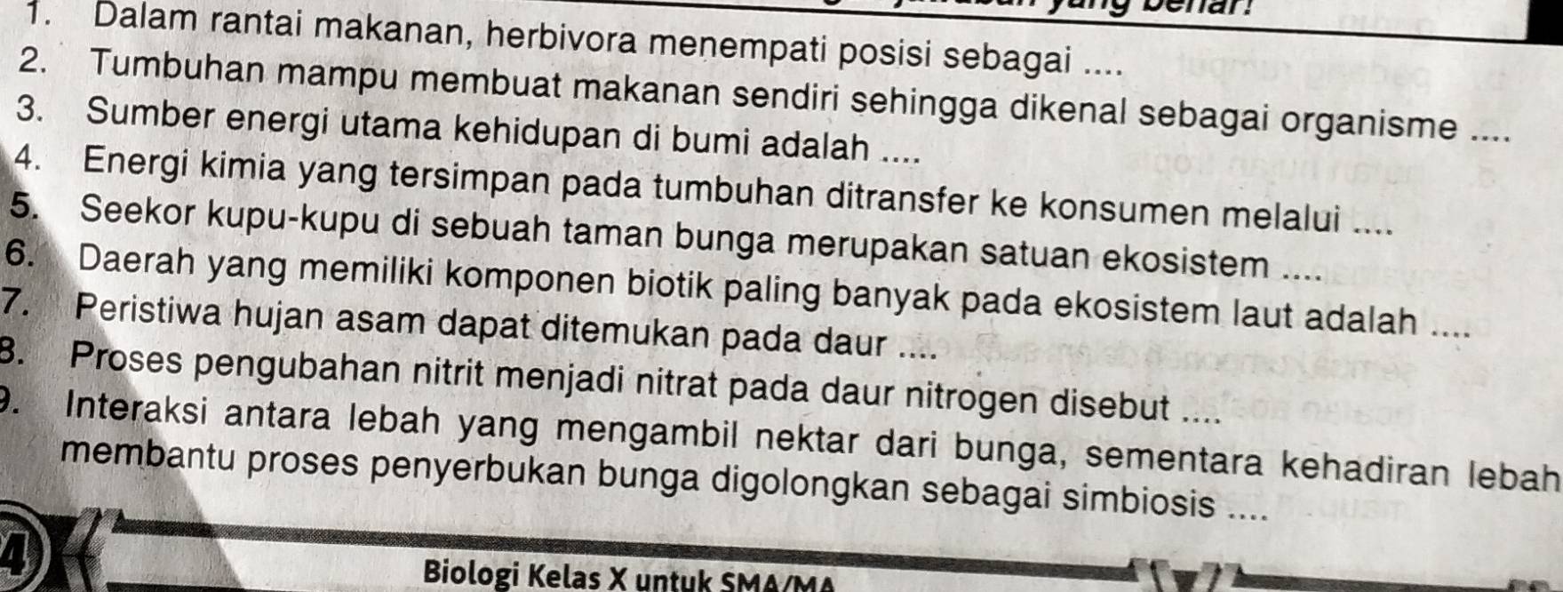 Dalam rantai makanan, herbivora menempati posisi sebagai .... 
2. Tumbuhan mampu membuat makanan sendiri sehingga dikenal sebagai organisme .... 
3. Sumber energi utama kehidupan di bumi adalah .... 
4. Energi kimia yang tersimpan pada tumbuhan ditransfer ke konsumen melalui .... 
5. Seekor kupu-kupu di sebuah taman bunga merupakan satuan ekosistem .... 
6. Daerah yang memiliki komponen biotik paling banyak pada ekosistem laut adalah .... 
7. Peristiwa hujan asam dapat ditemukan pada daur .... 
. Proses pengubahan nitrit menjadi nitrat pada daur nitrogen disebut .... 
9. Interaksi antara lebah yang mengambil nektar dari bunga, sementara kehadiran lebah 
membantu proses penyerbukan bunga digolongkan sebagai simbiosis .... 
Biologi Kelas X untuk SMA/MA