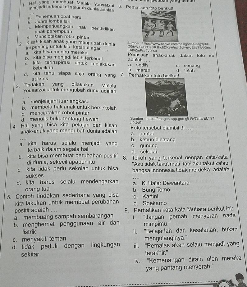 a d a jawaban yang be nan  
1. Hal yang membuat Malala Yousafzai 6. Perhatikan foto berikut
menjadi terkenal di seluruh dunia adalah
a. Penemuan obat baru
b. Juara lomba lari
c. Memperjuangkan hak pendidikan
anak perempuan
d. Menciptakan robot pintar
Sumber : https://www.canva.com/design/DAGagYp6R
2. Kisah-kisah anak yang mengubah dunia Q0/tAVIIT-HrO9BR1hc6DKsw/edit?ui=eyJE1jp7IAiOns
ini penting untuk kita ketahui agar .... iQiI6ZmFsc2V9fX0
a. kita bisa meniru mereka Perasaan anak-anak dalam foto ini
b. kita bisa menjadi lebih terkenal adalah …
c. kita terinspirasi untuk melakukan a. sedih c. senang
kebaikan b. marah d. lelah
d. kita tahu siapa saja orang yang 7. Perhatikan foto berikut!
sukses
3. Tindakan yang dilakukan Malala
Yousafzai untuk mengubah dunia adalah
a. menjelajahi luar angkasa
b. membela hak anak untuk bersekolah
c. menciptakan robot pintar
d. menulis buku tentang hewan  Sumber : https://images.app.goo.gl/1W7iimvELT17
4. Hal yang bisa kita pelajari dari kisah a9Uv9 Foto tersebut diambil di ....
anak-anak yang mengubah dunia adalah a. pantai
b. kebun binatang
a. kita harus selalu menjadi yang c. gunung
terbaik dalam segala hal d. sekolah
b. kita bisa membuat perubahan positif 8. Tokoh yang terkenal dengan kata-kata
di dunia, sekecil apapun itu "Aku tidak takut mati, tapi aku takut kalau
c. kita tidak perlu sekolah untuk bisa bangsa Indonesia tidak merdeka' adalah
sukses
_. . .
d. kita harus selalu mendengarkan a. Ki Hajar Dewantara
orang tua b. Bung Tomo
5. Contoh tindakan sederhana yang bisa c. Kartini
kita lakukan untuk membuat perubahan d. Soekarno
positif adalah .... 9. Perhatikan kata-kata Mutiara berikut ini:
a. membuang sampah sembarangan i. "Jangan pernah menyerah pada
b. menghemat penggunaan air dan mimpimu."
listrik ii. "Belajarlah dari kesalahan, bukan
c. menyakiti teman mengulanginya."
d. tidak peduli dengan lingkungan iii. "Pemalas akan selalu menjadi yang
sekitar terakhir."
iv. “Kemenangan diraih oleh mereka
yang pantang menyerah."