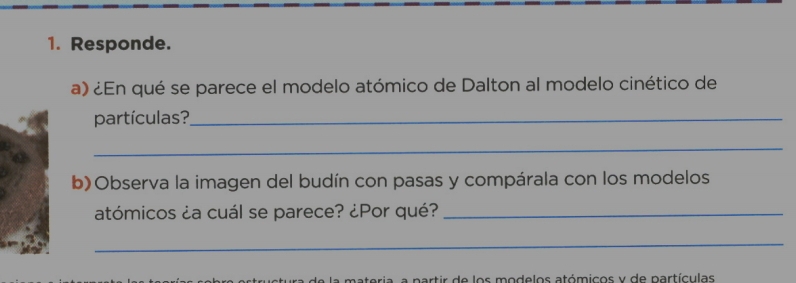 Responde. 
a) ¿En qué se parece el modelo atómico de Dalton al modelo cinético de 
partículas?_ 
_ 
b)Observa la imagen del budín con pasas y compárala con los modelos 
atómicos ¿a cuál se parece? ¿Por qué?_ 
_ 
materia, a partir de los modelos atómicos y de partículas