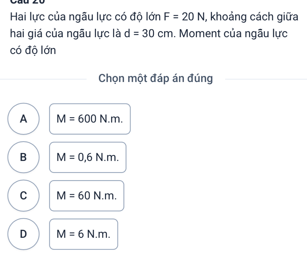 Hai lực của ngãu lực có độ lớn F=20N , khoảng cách giữa
hai giá của ngãu lực là d=30cm. Moment của ngãu lực
có độ lớn
Chọn một đáp án đúng
A M=600N.m.
B M=0,6N.m.
C M=60N.m.
D M=6N.m.