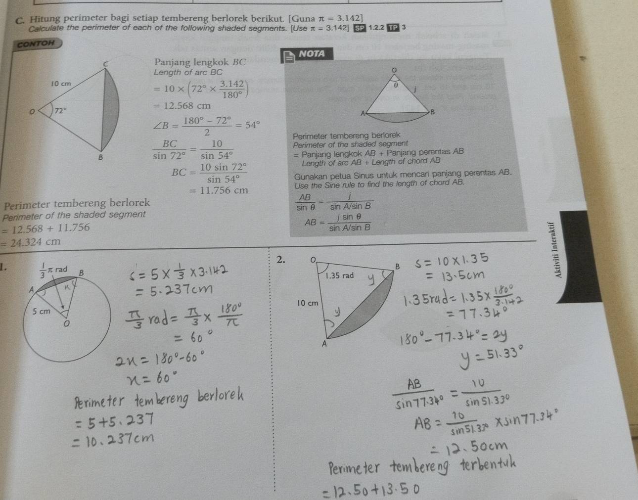 Hitung perimeter bagi setiap tembereng berlorek berikut. [Guna π =3.142]
Calculate the perimeter of each of the following shaded segments. [Use π =3.142] 1.2.2 T 3
CONTOH
NOTA
Panjang lengkok BC
Length of arc BC
=10* (72°*  (3.142)/180° )
=12.568cm
∠ B= (180°-72°)/2 =54°
Perimeter tembereng berlorek
 BC/sin 72° = 10/sin 54° 
Perimeter of the shaded segment
=  Panjang lengkok AB+ Panjang perentas AB
Length of arc AB+L Length of chord AB
BC= 10sin 72°/sin 54°  Gunakan petua Sinus untuk mencari panjang perentas AB.
=11.756cm Use the Sine rule to find the length of chord AB.
Perimeter tembereng berlorek
 AB/sin θ  = j/sin A/sin B 
Perimeter of the shaded segment
=12.568+11.756
AB= jsin θ /sin A/sin B 
=24.324cm
2. 
1.