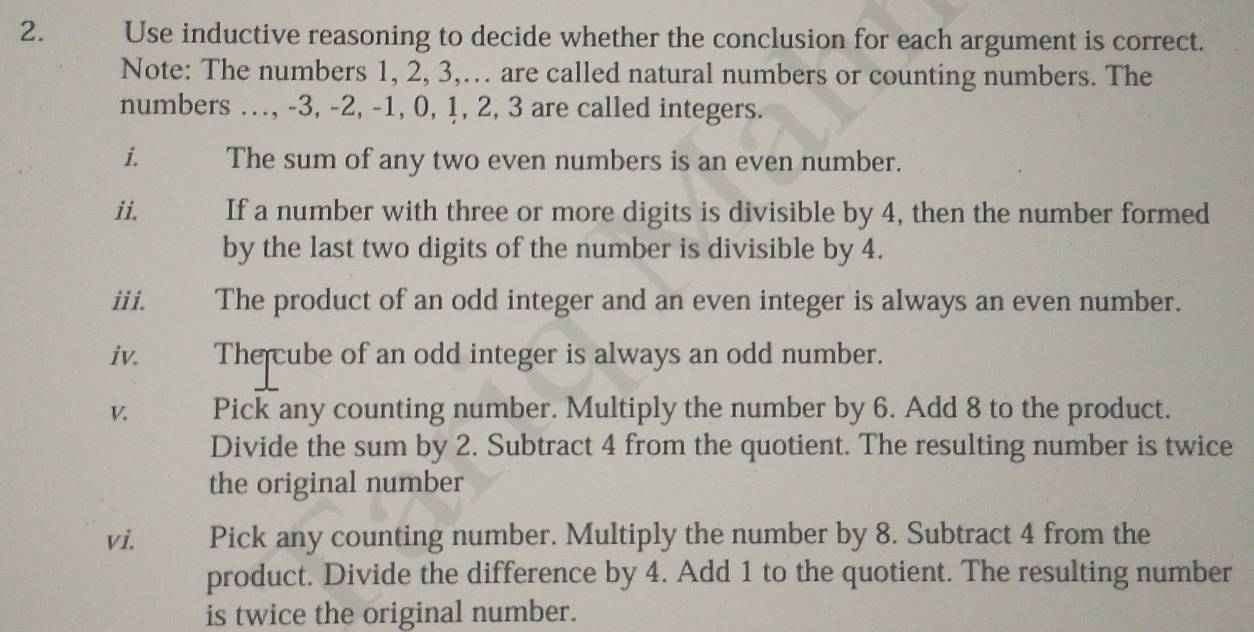 Use inductive reasoning to decide whether the conclusion for each argument is correct. 
Note: The numbers 1, 2, 3,… are called natural numbers or counting numbers. The 
numbers .., -3, -2, -1, 0, 1, 2, 3 are called integers. 
i. The sum of any two even numbers is an even number. 
ii. If a number with three or more digits is divisible by 4, then the number formed 
by the last two digits of the number is divisible by 4. 
iii. The product of an odd integer and an even integer is always an even number. 
iv. The cube of an odd integer is always an odd number. 
V. Pick any counting number. Multiply the number by 6. Add 8 to the product. 
Divide the sum by 2. Subtract 4 from the quotient. The resulting number is twice 
the original number 
vi. Pick any counting number. Multiply the number by 8. Subtract 4 from the 
product. Divide the difference by 4. Add 1 to the quotient. The resulting number 
is twice the original number.