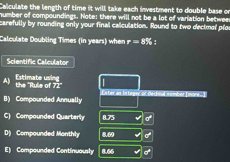 Calculate the length of time it will take each investment to double base or 
humber of compoundings. Note: there will not be a lot of variation betweer 
carefully by rounding only your final calculation. Round to two decimal plac 
Calculate Doubling Times (in years) when r=8% : 
Scientific Calculator 
A) Estimate using 
the "Rule of 72''
I 
Enter an integer or decimal number [more..] 
B) Compounded Annually 
C) Compounded Quarterly 8. 75°
D) Compounded Monthly 8.6° sigma^4
E) Compounded Continuously 8.66 sigma^4