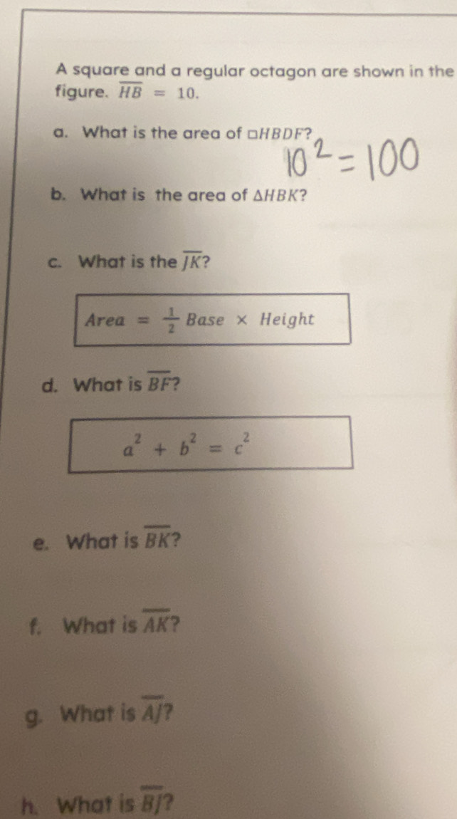 A square and a regular octagon are shown in the 
figure. overline HB=10. 
a. What is the area of □ HBDF ? 
b. What is the area of △ HBK ? 
c. What is the overline JK
Area = 1/2  Base × Height 
d. What is overline BF
a^2+b^2=c^2
e. What is overline BK ? 
f. What is overline AK
g. What is overline AJ 7 
h. What is overline BJ ?