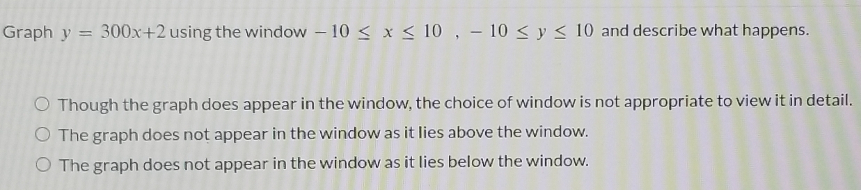 Graph y=300x+2 using the window -10≤ x≤ 10, -10≤ y≤ 10 and describe what happens.
Though the graph does appear in the window, the choice of window is not appropriate to view it in detail.
The graph does not appear in the window as it lies above the window.
The graph does not appear in the window as it lies below the window.