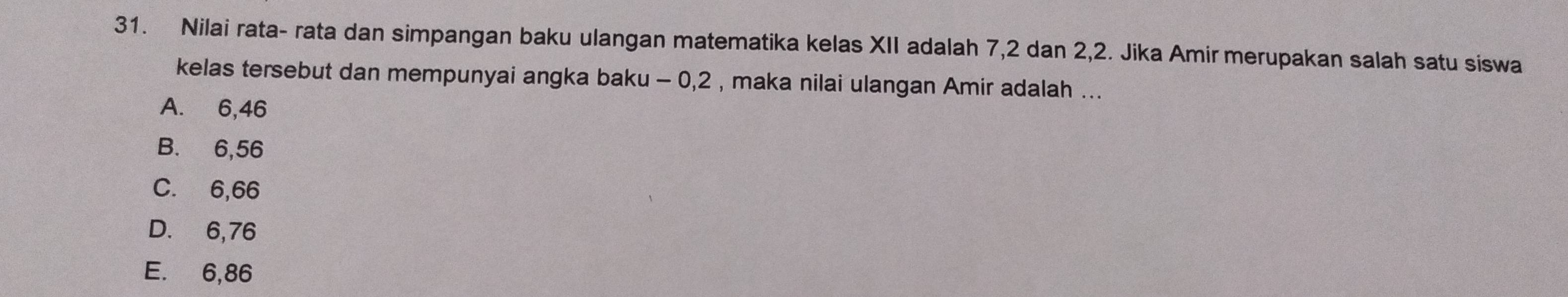 Nilai rata- rata dan simpangan baku ulangan matematika kelas XII adalah 7, 2 dan 2, 2. Jika Amir merupakan salah satu siswa
kelas tersebut dan mempunyai angka baku - 0, 2 , maka nilai ulangan Amir adalah ...
A. 6,46
B. 6,56
C. 6,66
D. 6,76
E. 6,86