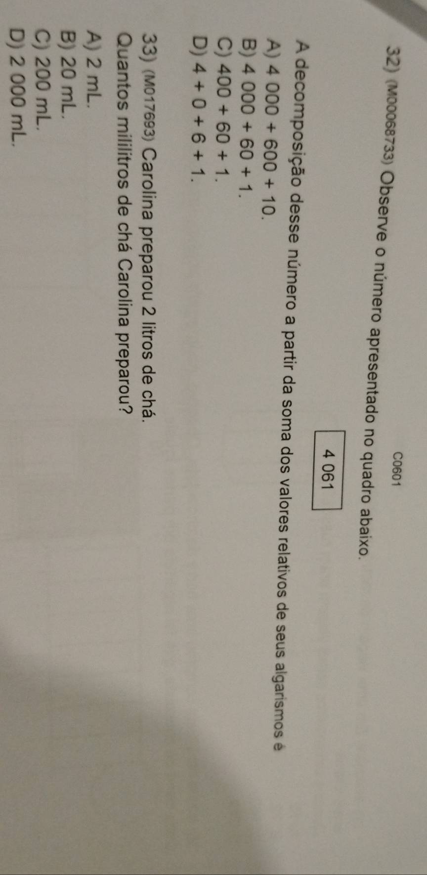 C0601
32) (M00068733) Observe o número apresentado no quadro abaixo.
4 061
A decomposição desse número a partir da soma dos valores relativos de seus algarismos é
A) 4000+600+10.
B) 4000+60+1.
C) 400+60+1.
D) 4+0+6+1. 
33) (M017693) Carolina preparou 2 litros de chá.
Quantos mililitros de chá Carolina preparou?
A) 2 mL.
B) 20 mL.
C) 200 mL.
D) 2 000 mL.