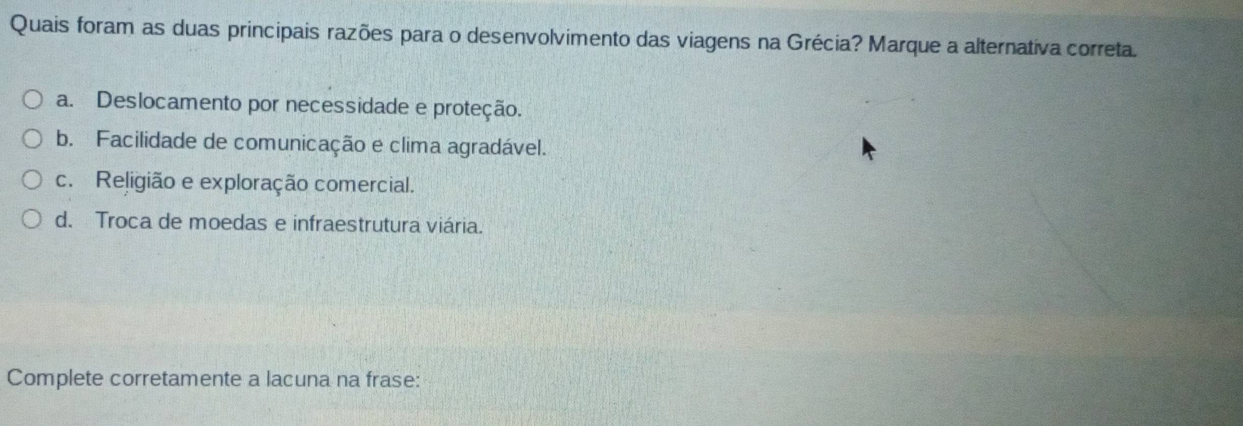 Quais foram as duas principais razões para o desenvolvimento das viagens na Grécia? Marque a alternativa correta.
a. Deslocamento por necessidade e proteção.
b. Facilidade de comunicação e clima agradável.
c. Religião e exploração comercial.
d. Troca de moedas e infraestrutura viária.
Complete corretamente a lacuna na frase: