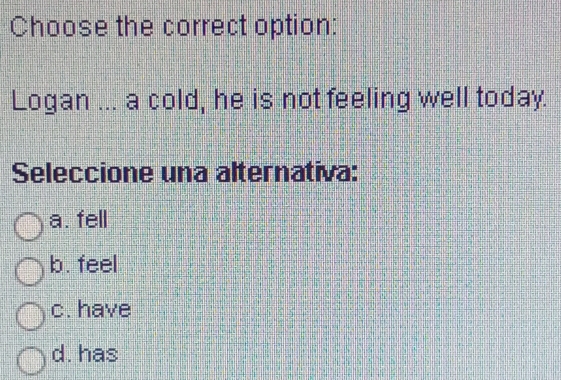 Choose the correct option:
Logan ... a cold, he is not feeling well today.
Seleccione una alternativa:
a. fell
b. feel
c. have
d. has