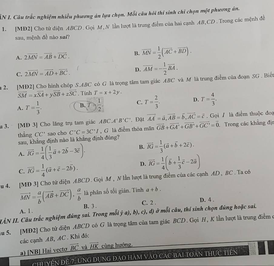 ẤN I. Câu trắc nghiệm nhiều phương án lựa chọn. Mỗi câu hỏi thí sinh chỉ chọn một phương án.
1. [MĐ2] Cho tứ diện ABCD. Gọi M, N lần lượt là trung điểm của hai cạnh AB,CD . Trong các mệnh đề
sau, mệnh đề nào sai?
A. 2vector MN=vector AB+vector DC.
B. vector MN= 1/2 (vector AC+vector BD).
C. 2overline MN=overline AD+overline BC.
D. overline AM=- 1/2 overline BA.
u 2. [MĐ2] Cho hình chóp S.ABC có G là trọng tâm tam giác ABC và M là trung điểm của đoạn SG . Biết
overline SM=xoverline SA+yoverline SB+zoverline SC. Tính T=x+2y.
D.
B.
A. T= 1/3 . T= 1/2 .
C. T= 2/3 . T= 4/3 .
[ 3. [MĐ 3] Cho lăng trụ tam giác ABC.A'B'C'. Đặt vector AA=vector a,vector AB=vector b,vector AC=vector c. Gọi / là điểm thuộc đoạ
thẳng CC' sao cho C'C=3C'I , G là điểm thỏa mãn vector GB+vector GA'+vector GB'+vector GC'=vector 0. Trong các khẳng địn
sau, khẳng định nào là khẳng định đúng?
A. vector IG= 1/4 ( 1/3 vector a+2vector b-3vector c).
B. vector IG= 1/3 (vector a+vector b+2vector c).
C. vector IG= 1/4 (vector a+vector c-2vector b).
D. vector IG= 1/4 (vector b+ 1/3 vector c-2vector a)
u 4. [MĐ 3] Cho tứ diện ABCD. Gọi M , N lần lượt là trung điểm của các cạnh AD, BC . Ta có
vector MN= a/b (vector AB+vector DC), a/b  là phân số tối giản. Tính a+b.
B. 3 . C. 2 . D. 4 .
A. 1.
IẢN II. Câu trắc nghiệm đúng sai. Trong mỗi ý a), b), c), d) ở mỗi câu, thí sinh chọn đúng hoặc sai.
Su 5. [MĐ2] Cho tứ diện ABCD có G là trọng tâm của tam giác BCD. Gọi H, K lần lượt là trung điểm ở
các cạnh AB, AC . Khi đó:
a) [NB] Hai vectơ _ vector BC và overline HK cùng hướng.
ChYÊN đE 7. ỨNG DụNG đẠO HàM VàO CÁC BàI tOán thực tiên