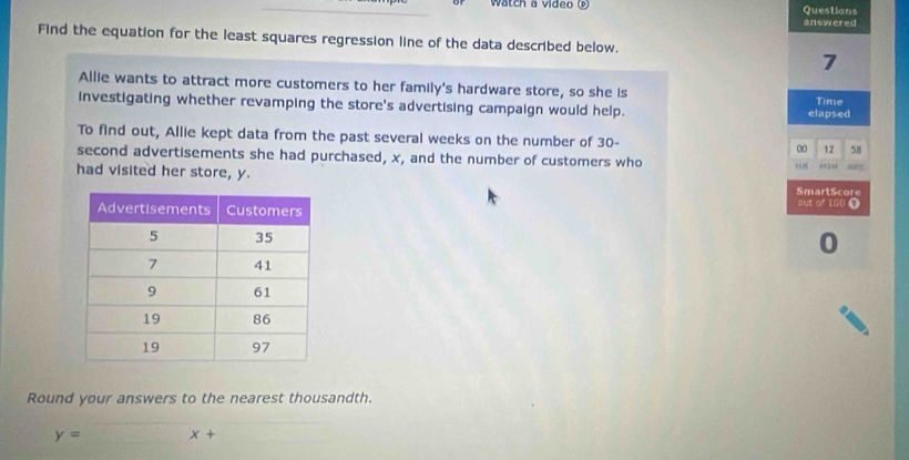 Watch a video Questions 
answered 
Find the equation for the least squares regression line of the data described below. 
7 
Allie wants to attract more customers to her family's hardware store, so she is 
investigating whether revamping the store's advertising campaign would help. elapsed Time 
To find out, Allie kept data from the past several weeks on the number of 30- 00 12 58
second advertisements she had purchased, x, and the number of customers who 
had visited her store, y. SmartScore 
out of 100 T 
0 
Round your answers to the nearest thousandth.
y= x+