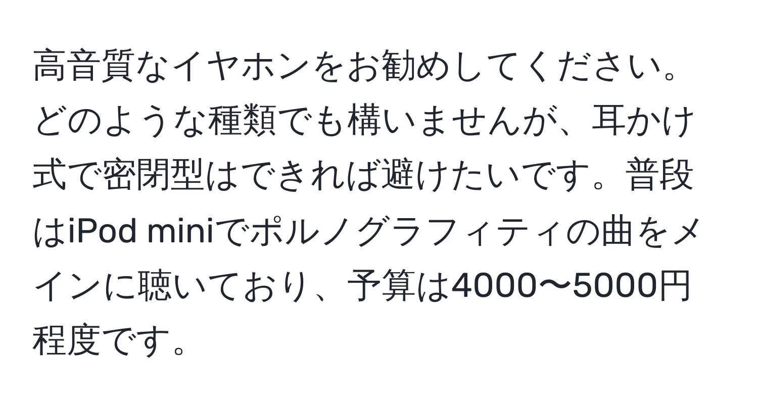 高音質なイヤホンをお勧めしてください。どのような種類でも構いませんが、耳かけ式で密閉型はできれば避けたいです。普段はiPod miniでポルノグラフィティの曲をメインに聴いており、予算は4000〜5000円程度です。