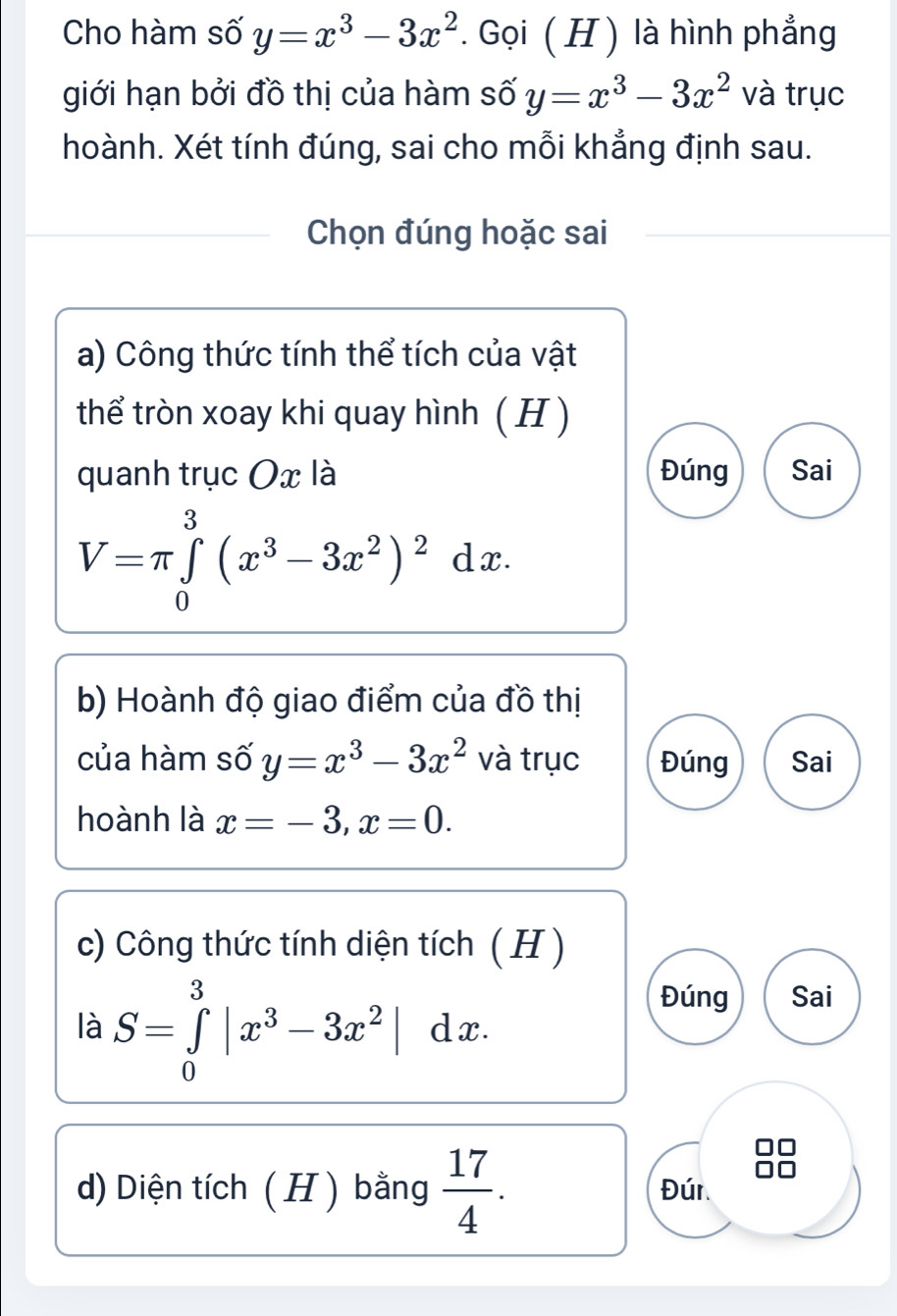 Cho hàm số y=x^3-3x^2. Gọi ( H ) là hình phẳng
giới hạn bởi đồ thị của hàm số y=x^3-3x^2 và trục
hoành. Xét tính đúng, sai cho mỗi khẳng định sau.
Chọn đúng hoặc sai
a) Công thức tính thể tích của vật
thể tròn xoay khi quay hình ( H )
quanh trục Ox là Đúng Sai
V=π ∈tlimits _0^(3(x^3)-3x^2)^2dx. 
b) Hoành độ giao điểm của đồ thị
của hàm số y=x^3-3x^2 và trục Đúng Sai
hoành là x=-3, x=0. 
c) Công thức tính diện tích ( H )
là S=∈tlimits _0^(3|x^3)-3x^2|dx. 
Đúng Sai
d) Diện tích ( H ) bằng  17/4 . Đúr