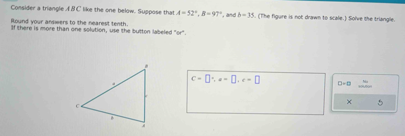 Consider a triangle A BC like the one below. Suppose that A=52°, B=97° , and b=35. (The figure is not drawn to scale.) Solve the triangle. 
Round your answers to the nearest tenth. 
If there is more than one solution, use the button labeled "or".
C=□°, a=□ , c=□
No 
□ ∝ □ solution