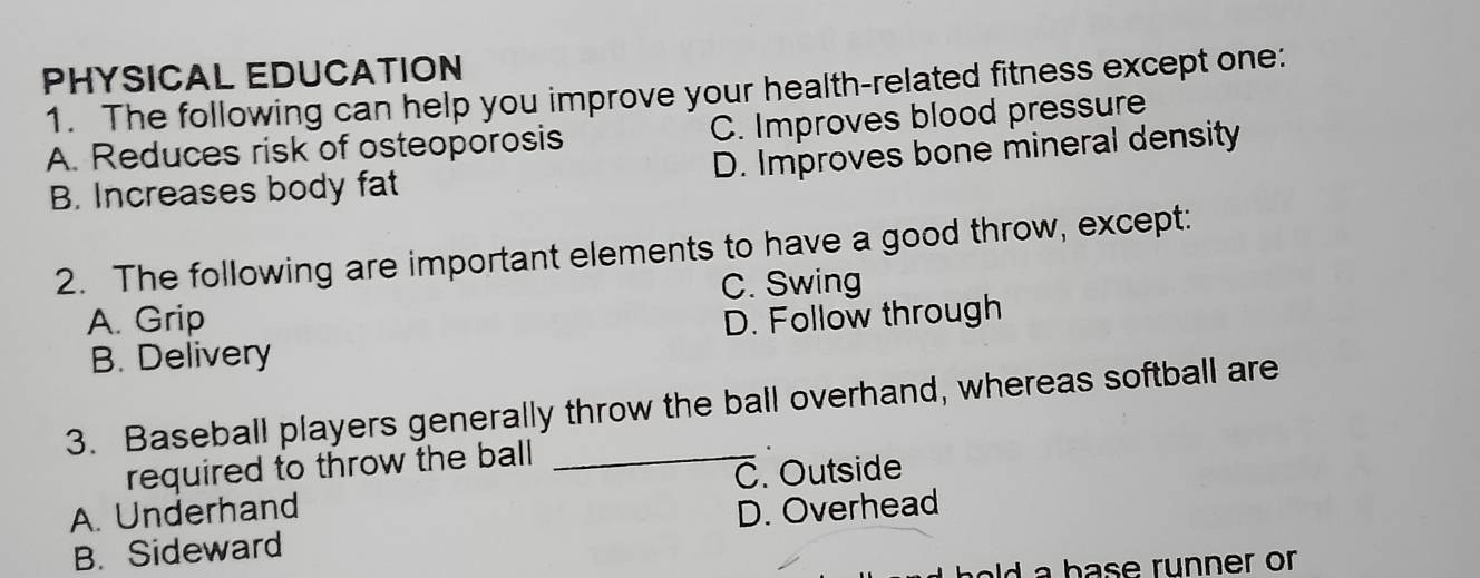 PHYSICAL EDUCATION
1. The following can help you improve your health-related fitness except one:
A. Reduces risk of osteoporosis C. Improves blood pressure
B. Increases body fat D. Improves bone mineral density
2. The following are important elements to have a good throw, except:
C. Swing
A. Grip D. Follow through
B. Delivery
3. Baseball players generally throw the ball overhand, whereas softball are
required to throw the ball _
C. Outside
A. Underhand D. Overhead
B. Sideward
d a b ase runner or