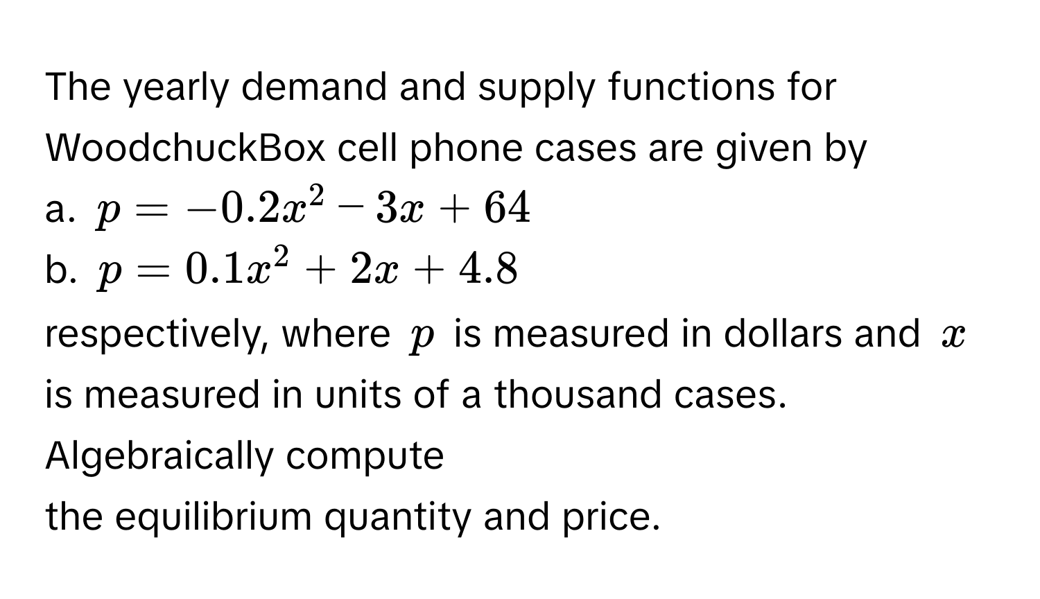 The yearly demand and supply functions for WoodchuckBox cell phone cases are given by 
a. $p = -0.2x^2 - 3x + 64$
b. $p = 0.1x^2 + 2x + 4.8$
respectively, where $p$ is measured in dollars and $x$ is measured in units of a thousand cases. Algebraically compute 
the equilibrium quantity and price.