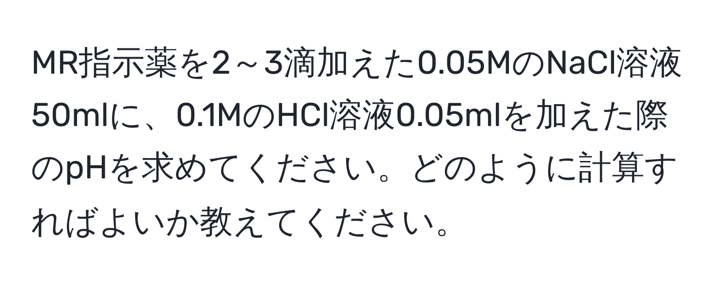 MR指示薬を2～3滴加えた0.05MのNaCl溶液50mlに、0.1MのHCl溶液0.05mlを加えた際のpHを求めてください。どのように計算すればよいか教えてください。