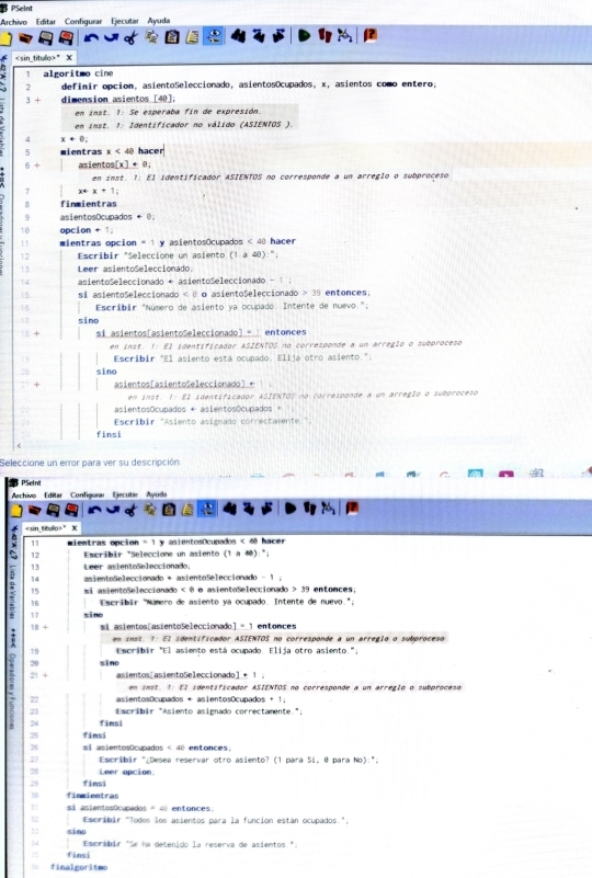  PSeint
Archivo Editar Configurar Ejecutar Ayuda
" X
1 algoritmo cine
) 2 definir opcion, asientoSeleccionado, asientosOcupados, x, asientos como entero,
3 + dimension asientos [40];
en inst. 1: Se esperaba fin de expresión.
en inst. 1: Identificador no válido (ASIENTOS ).
4 x+e:
5 mientras x<40</tex> hacer
6 + asient s(x)+8,
en inst. 1: El identificador ASIENTOS no corresponde a un arreglo o subproceso
7 x+x+1=
8 finmientras
9 asientosOcupados + 0;
10 opcion + 1;
11 mientras opcion = 1 y asientosOcupados < 40 hacer
12 Escribir "Seleccione un asiento (1 à 40):";
13 Leer asientoSeleccionado.
14 asientoSeleccionado + asientoSeleccionado - 1 ;
15 si asientoSeleccionado < θ o asientoSeleccionado > 39 entonces;
16  Escribir "Número de asiento ya ocupado. Intente de nuevo.";
17 sino
18 + si asientos[asientoSeleccionado] = | entonces
en inst. 1: El identificador ASIENTOS no corresponde a un arreglo o subproceso
19 Escribir "El asiento está ocupado. Elija otro asiento.":
20 sino
asientos[asientoSeleccionado] ← | ;
en inst. 1: El identificador ASIENTOS no corresponde a un arreglo o subproceso
asientosOcupados + asientosOcupados +
Escribir "Asiento asignado correctamente ".
finsi
Seleccione un error para ver su descripción:
PSel nt
Mechivo Editar Confiqurar Ejecute Ayuda
11 mientras epción = 1 y asientosOcupados < 40 hacer
12 Escribir "Seleccione un asiento (1a40) :*
13 Leer asientoSeleccionado
n asientoSeleccionado + asientoSeleccionado - 1 .
14
15 si asientoSeleccionado < 0 o asientoSeleccionado > 39 entonces;
16  Eseribir "Número de asiento ya ocupado. Intente de nuevo.";
17 sino
: 18： + si asientos[asientoSeleccionado] = 1 entonces
en inst. 1: El identificador ASIENTOS no corresponde a un arreglo o subproceso
19 Escribir "El asiento está ocupado. Elija otro asiento."
20 sino
21 + asientos[asientoSeleccionado] ← 1 ;
: 22 asientosOcupados + asientosOcupados +1
en inst. 1: El identificador ASIENTOS no corresponde a un arreglo o subproceso
2  Escríbir "Asiento asimnado correctamente ":
5 24 finsi
25 fimsi
26 si asientosOcupados < 40 entonces.
27  Escribir "¿Desea reservar otro asiento? (1 para Sí, θ para No):",
28 Leer apcion:
finsi
30 finmientras
37 si asientosOcupados = 40 entonces:
82  Escribir "Todos los asientos para la función están ocupados";
,3 sino
Espribir "Se na detenido la reserva de asientos.".
finsi
finalgoritmo