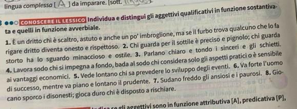 lingua complessɑ [ ] da imparare. [sott._ 
●●○ CONOSCERE IL LESSIcO, Individua e distingui gli aggettivi qualificativi in funzione sostantiva- 
ta e quelli in funzione avverbiale. 
1. É un dritto chi è scaltro, astuto e anche un po' imbroglione, ma se il furbo trova qualcuno che lo fa 
rigare dritto diventa onesto e rispettoso. 2. Chi guarda per il sottile è preciso e pignolo; chi guarda 
storto ha lo sguardo minaccioso e ostile. 3. Parlano chiaro e tondo i sinceri e gli schietti. 
4. Lavora sodo chi si impegna a fondo, bada al sodo chi considera solo gli aspetti pratici o è sensibile 
ai vantaggi economici. 5. Vede lontano chi sa prevedere lo sviluppo degli eventi. 6. Va forte l’uomo 
di successo, mentre va piano e lontano il prudente. 7. Sudano freddo gli ansiosi e i paurosi. 8. Gio- 
cano sporco i disonesti; gioca duro chi è disposto a rischiare. 
a gli aggettivi sono in funzione attributiva [A], predicativa (P],