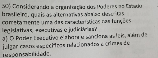 Considerando a organização dos Poderes no Estado
brasileiro, quais as alternativas abaixo descritas
corretamente uma das características das funções
legislativas, executivas e judiciárias?
a) O Poder Executivo elabora e sanciona as leis, além de
julgar casos específicos relacionados a crimes de
responsabilidade.