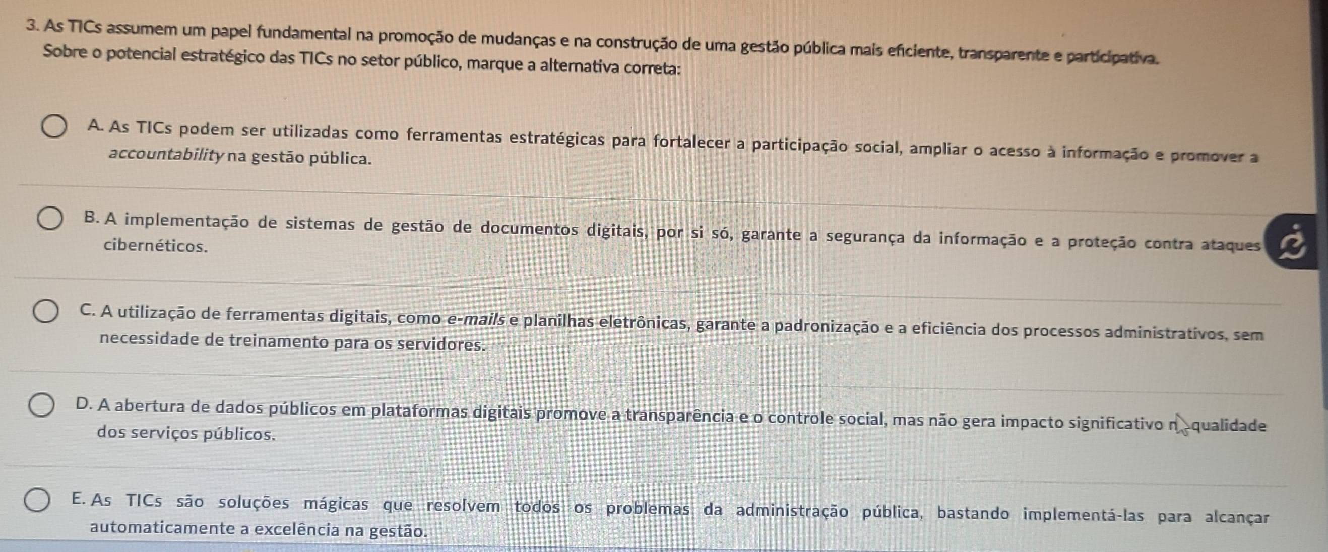 As TICs assumem um papel fundamental na promoção de mudanças e na construção de uma gestão pública mais efciente, transparente e participativa.
Sobre o potencial estratégico das TICs no setor público, marque a alternativa correta:
A. As TICs podem ser utilizadas como ferramentas estratégicas para fortalecer a participação social, ampliar o acesso à informação e promover a
accountability na gestão pública.
B. A implementação de sistemas de gestão de documentos digitais, por si só, garante a segurança da informação e a proteção contra ataques
cibernéticos.
C. A utilização de ferramentas digitais, como e-mails e planilhas eletrônicas, garante a padronização e a eficiência dos processos administrativos, sem
necessidade de treinamento para os servidores.
D. A abertura de dados públicos em plataformas digitais promove a transparência e o controle social, mas não gera impacto significativo n o qualidade
dos serviços públicos.
E. As TICs são soluções mágicas que resolvem todos os problemas da administração pública, bastando implementá-las para alcançar
automaticamente a excelência na gestão.