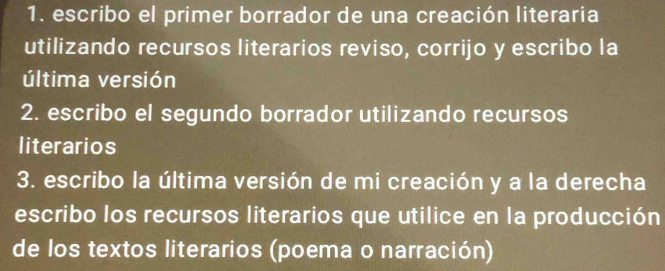 escribo el primer borrador de una creación literaria 
utilizando recursos literarios reviso, corrijo y escribo la 
última versión 
2. escribo el segundo borrador utilizando recursos 
literarios 
3. escribo la última versión de mi creación y a la derecha 
escribo los recursos literarios que utilice en la producción 
de los textos literarios (poema o narración)