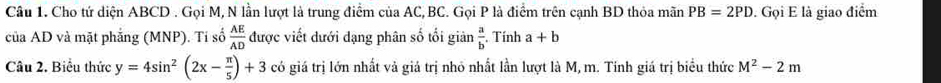 Cho tứ diện ABCD. Gọi M, N lần lượt là trung điểm của AC, BC. Gọi P là điểm trên cạnh BD thỏa mãn PB=2PD. Gọi E là giao điểm 
của AD và mặt phẳng (MNP). Tí số  AE/AD  được viết dưới dạng phân số tối giản  a/b . Tính a+b
Câu 2. Biểu thức y=4sin^2(2x- π /5 )+3 có giá trị lớn nhất và giá trị nhỏ nhất lần lượt là M, m. Tính giá trị biểu thức M^2-2m