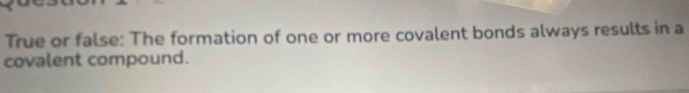 True or false: The formation of one or more covalent bonds always results in a 
covalent compound.