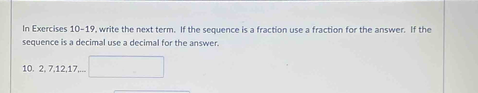 In Exercises 10-19, write the next term. If the sequence is a fraction use a fraction for the answer. If the 
sequence is a decimal use a decimal for the answer. 
10. 2, 7, 12, 17,... □