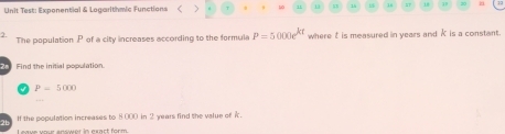 Unit Test: Exponential & Logarithmic Functions < ` 18 37 i8 3 
2. 
The population  P of a city increases according to the formula P=5000e^(kt) where t is measured in years and K is a constant. 
Find the initial population.
P=5000
2h If the population increases to 8000 in 2 years find the value of i. 
Leave your snswer in exact form