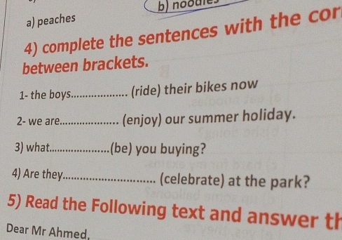 peaches b) noodle 
4) complete the sentences with the cor 
between brackets. 
1- the boys_ (ride) their bikes now 
2- we are_ (enjoy) our summer holiday. 
3) what._ (be) you buying? 
4) Are they_ (celebrate) at the park? 
5) Read the Following text and answer th 
Dear Mr Ahmed,