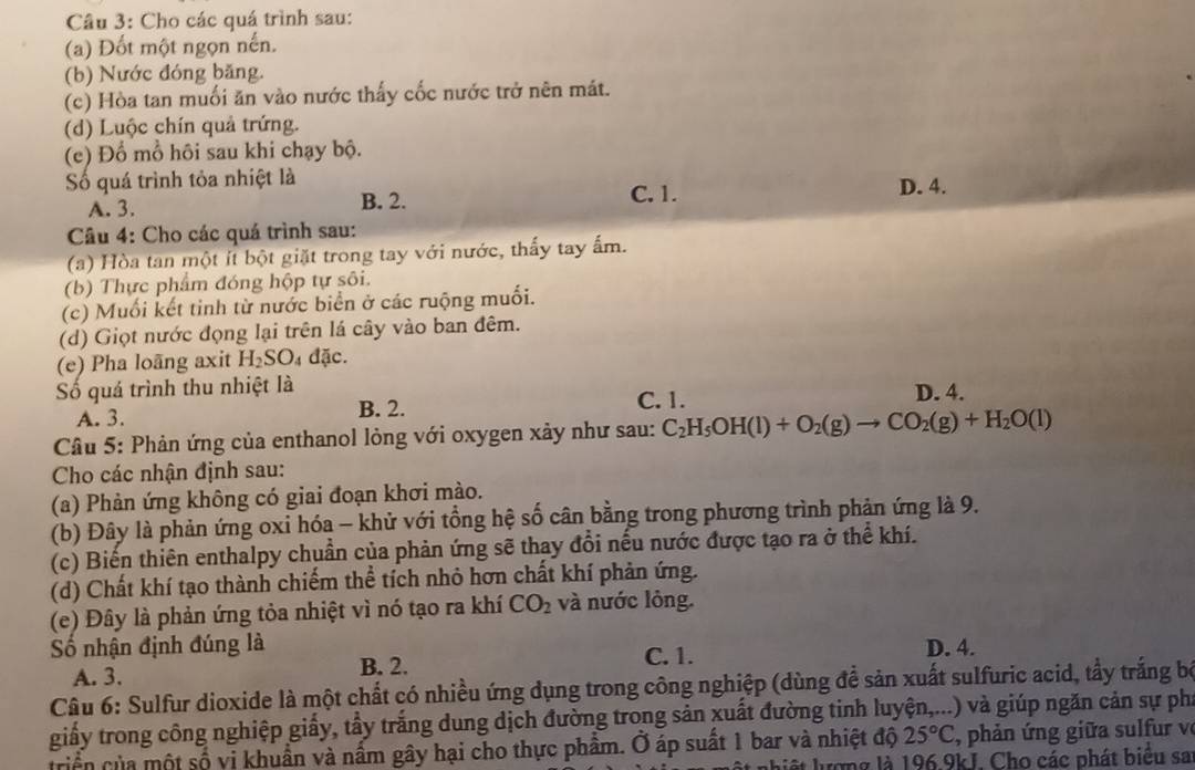 Cho các quá trình sau:
(a) Đốt một ngọn nến.
(b) Nước đóng băng.
(c) Hòa tan muối ăn vào nước thấy cốc nước trở nên mát.
(d) Luộc chín quả trứng.
(e) Đổ mổ hôi sau khi chạy bộ.
Số quá trình tỏa nhiệt là D. 4.
A. 3. B. 2.
C. 1.
Câu 4: Cho các quá trình sau:
(a) Hòa tan một ít bột giặt trong tay với nước, thấy tay ấm.
(b) Thực phẩm đóng hộp tự sôi.
(c) Muối kết tinh từ nước biển ở các ruộng muối.
(d) Giọt nước đọng lại trên lá cây vào ban đêm.
(e) Pha loãng axit H_2SO_4dac.
ố quá trình thu nhiệt là C.1. D. 4.
A. 3. B. 2.
Câu 5: Phản ứng của enthanol lỏng với oxygen xảy như sau: C_2H_5OH(l)+O_2(g)to CO_2(g)+H_2O(l)
Cho các nhận định sau:
(a) Phản ứng không có giai đoạn khơi mào.
(b) Đây là phản ứng oxỉ hóa - khử với tổng hệ số cân bằng trong phương trình phản ứng là 9.
(c) Biến thiên enthalpy chuẩn của phản ứng sẽ thay đổi nếu nước được tạo ra ở thể khí.
(d) Chất khí tạo thành chiếm thể tích nhỏ hơn chất khí phản ứng.
(e) Đây là phản ứng tỏa nhiệt vì nó tạo ra khí CO_2 và nước lỏng.
Số nhận định đúng là C. 1. D. 4.
A. 3.
B. 2.
Câu 6: Sulfur dioxide là một chất có nhiều ứng dụng trong công nghiệp (dùng để sản xuất sulfuric acid, tẩy trắng bộ
giấy trong công nghiệp giấy, tẩy trắng dung dịch đường trong sản xuất đường tinh luyện,...) và giúp ngăn cản sự phí
triển của một số vi khuẩn và nấm gây hại cho thực phẩm. Ở áp suất 1 bar và nhiệt độ 25°C , phản ứng giữa sulfur ve
ất lượng là 196.9kJ. Cho các phát biểu sa