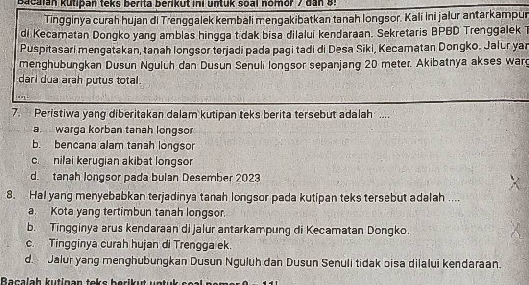 Bacaian kutipan teks berita berikut ini untuk soal nomor / dan 8:
Tingginya curah hujan di Trenggalek kembali mengakibatkan tanah longsor. Kali ini jalur antarkampur
di Kecamatan Dongko yang amblas hingga tidak bisa dilalui kendaraan. Sekretaris BPBD Trenggalek 1
Puspitasari mengatakan, tanah longsor terjadi pada pagi tadi di Desa Siki, Kecamatan Dongko. Jalur yan
menghubungkan Dusun Nguluh dan Dusun Senuli longsor sepanjang 20 meter. Akibatnya akses warg
dari dua arah putus total.
7. Peristiwa yang diberitakan dalam kutipan teks berita tersebut adalah ....
a. warga korban tanah longsor
b. bencana alam tanah longsor
c. nilai kerugian akibat longsor
d. tanah longsor pada bulan Desember 2023
8. Hal yang menyebabkan terjadinya tanah longsor pada kutipan teks tersebut adalah ....
a. Kota yang tertimbun tanah longsor.
b. Tingginya arus kendaraan di jalur antarkampung di Kecamatan Dongko.
c. Tingginya curah hujan di Trenggalek.
d. Jalur yang menghubungkan Dusun Nguluh dan Dusun Senuli tidak bisa dilalui kendaraan.
Bacalah kutipan teks berikut untuk s o l