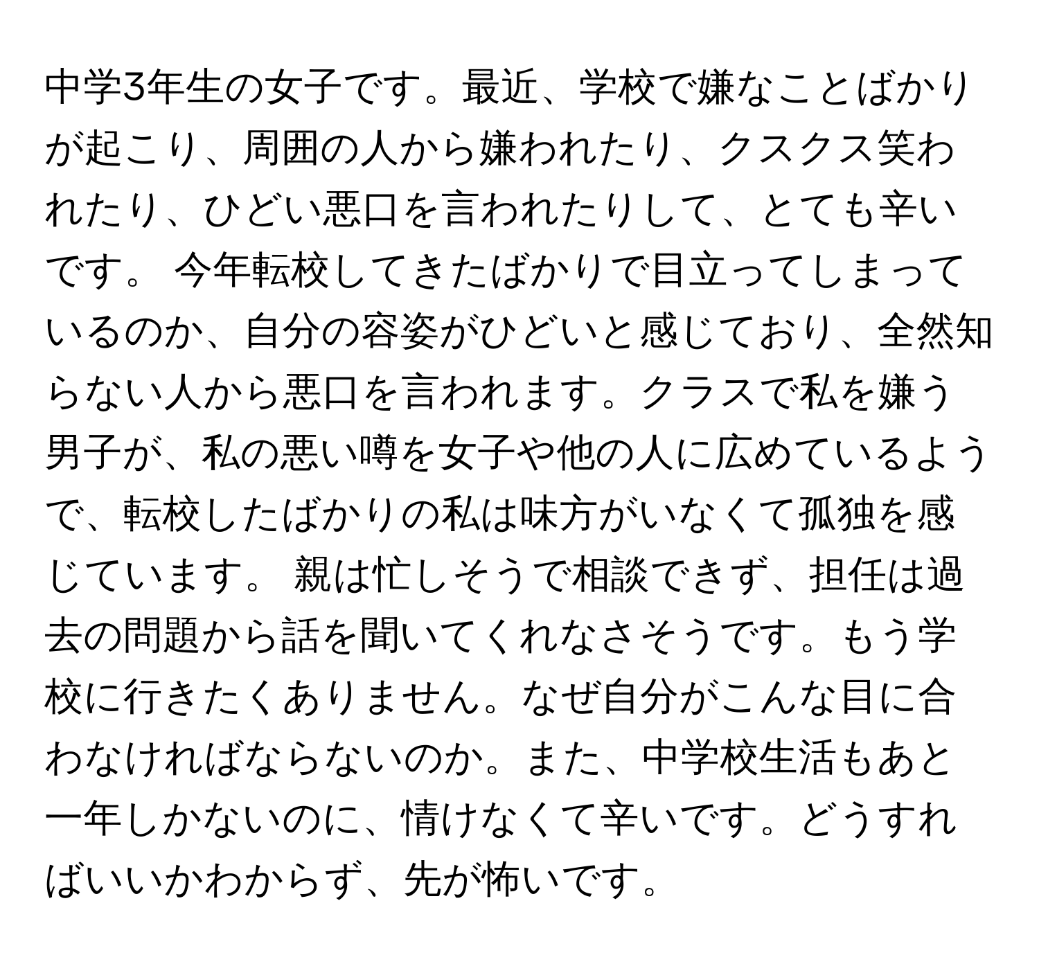 中学3年生の女子です。最近、学校で嫌なことばかりが起こり、周囲の人から嫌われたり、クスクス笑われたり、ひどい悪口を言われたりして、とても辛いです。 今年転校してきたばかりで目立ってしまっているのか、自分の容姿がひどいと感じており、全然知らない人から悪口を言われます。クラスで私を嫌う男子が、私の悪い噂を女子や他の人に広めているようで、転校したばかりの私は味方がいなくて孤独を感じています。 親は忙しそうで相談できず、担任は過去の問題から話を聞いてくれなさそうです。もう学校に行きたくありません。なぜ自分がこんな目に合わなければならないのか。また、中学校生活もあと一年しかないのに、情けなくて辛いです。どうすればいいかわからず、先が怖いです。