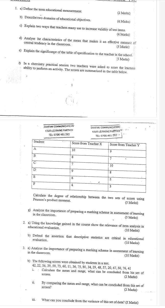 Define the term educational measurement. (2 Marks) 
b) Describe two domains of educational objectives. (4 Marks) 
c) Explain two ways that teachers many use to increase validity of test items. 
(4 Marks) 
d) Analyse the characteristics of the mean that makes it an effective measure of 
central tendency in the classroom. (5 Marks) 
e) Explain the significance of the table of specification to the teacher in the school 
(5 Marks) 
f) In a chemistry practical session two teachers were asked to score the learners 
ability to perform an activity. The scores are summarized in the table below. 
Danfam communications danéam communications 
YOUR LEARNING PARTNER yoUR LEZrNìNG paRíNeEr 
TɛL: 0706 461 292 TEL: 0706 461 292 … 
Calculate the degree of relationship between the two sets of scores using 
Pearson’s product moment. (5 Marks) 
g) Analyze the importance of preparing a marking scheme in assessment of learning 
in the classroom. (5 Marks) 
2. a) Using the knowledge gained in the course show the relevance of item analysis in 
educational evaluation. (10 Marks) 
b) Defend the assertion that descriptive statistics are critical in educational 
evaluation. (10 Marks) 
3. a) Analyze the importance of preparing a marking scheme in assessment of learning 
in the classroom. (10 Marks) 
b) The following scores were obtained by students in a test.
42, 22, 56, 39, 59, 73, 60, 11, 36, 75, 80, 34, 29, 48, 57, 20, 67, 50, 76, 41
i. Calculate the mean and range, what can be concluded from his set of 
scores. (2 Marks) 
ii. By comparing the mean and range, what can be concluded from this set of 
scores? (2 Marks) 
iii. What can you conclude from the variance of this set of data? (2 Marks)