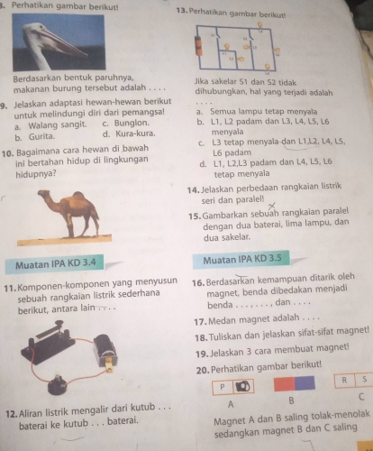 Perhatikan gambar berikut! 13. Perhatikan gambar berikut!
Berdasarkan bentuk paruhnya, Jika sakelar S1 dan S2 tidak
makanan burung tersebut adalah . . . . dihubungkan, hai yang terjadi adalah
9. Jelaskan adaptasi hewan-hewan berikut a. Semua lampu tetap menyala
untuk melindungi diri dari pemangsa! b. L1, L2 padam dan L3, L4, L5, L6
a. Walang sangit. c. Bunglon.
b. Gurita. d. Kura-kura. menyala
10. Bagaimana cara hewan di bawah c. L3 tetap menyaïa-dan L1,L2, L4, L5,
L6 padam
ini bertahan hidup di lingkungan d. L1, L2,L3 padam dan L4, L5, L6
hidupnya? tetap menyala
14. Jelaskan perbedaan rangkaian listrik
seri dan paralel!
15. Gambarkan sebuah rangkaian paralel
dengan dua baterai, lima lampu, dan
dua sakelar.
Muatan IPA KD 3.4 Muatan IPA KD 3.5
11.Komponen-komponen yang menyusun 16. Berdasarkan kemampuan ditarik oleh
sebuah rangkaian listrik sederhana magnet, benda dibedakan menjadi
berikut, antara lain . . . . benda . . . , . . . , dan . . . .
17. Medan magnet adalah . . . .
18. Tuliskan dan jelaskan sifat-sifat magnet!
19. Jelaskan 3 cara membuat magnet!
20. Perhatikan gambar berikut!
R 5
P
12. Aliran listrik mengalir dari kutub . . . A B C
baterai ke kutub . . . baterai. Magnet A dan B saling tolak-menolak
sedangkan magnet B dan C saling