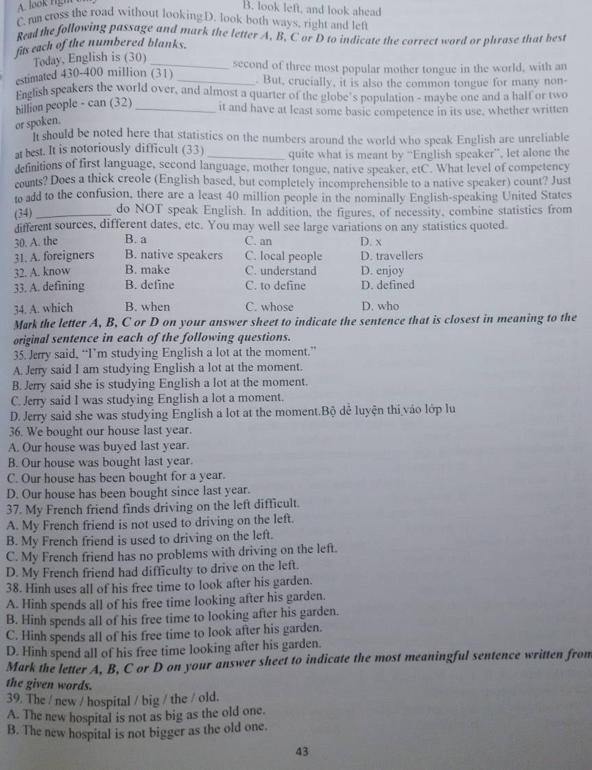 A. look right
B. look left, and look ahead
C. rm cross the road without lookingD. look both ways, right and left
Read the following passage and mark the letter A, B, C or D to indicate the correct word or phrase that best
fits each of the numbered blanks.
Today, English is (30) _second of three most popular mother tongue in the world, with an
estimated 430-400 million (31) _. But, crucially, it is also the common tongue for many non-
English speakers the world over, and almost a quarter of the globe’s population - maybe one and a half or two
billion people - can (32)_
it and have at least some basic competence in its use, whether written
or spoken.
It should be noted here that statistics on the numbers around the world who speak English are unreliable
at best. It is notoriously difficult (33)_
quite what is meant by “English speaker”, let alone the
definitions of first language, second language, mother tongue, native speaker, etC. What level of competency
counts? Does a thick creole (English based, but completely incomprehensible to a native speaker) count? Just
to add to the confusion, there are a least 40 million people in the nominally English-speaking United States
(34)_ do NOT speak English. In addition, the figures, of necessity, combine statistics from
different sources, different dates, etc. You may well see large variations on any statistics quoted.
30. A. the B. a C. an D. x
31. A. foreigners B. native speakers C. local people D. travellers
32. A. know B. make C. understand D. enjoy
33. A. defining B. define C. to define D. defined
34. A. which B. when C. whose D. who
Mark the letter A, B, C or D on your answer sheet to indicate the sentence that is closest in meaning to the
original sentence in each of the following questions.
35. Jerry said, “I’m studying English a lot at the moment.”
A. Jerry said I am studying English a lot at the moment.
B. Jerry said she is studying English a lot at the moment.
C. Jerry said I was studying English a lot a moment.
D. Jerry said she was studying English a lot at the moment.Bộ dề luyện thi váo lớp lu
36. We bought our house last year.
A. Our house was buyed last year.
B. Our house was bought last year.
C. Our house has been bought for a year.
D. Our house has been bought since last year.
37. My French friend finds driving on the left difficult.
A. My French friend is not used to driving on the left.
B. My French friend is used to driving on the left.
C. My French friend has no problems with driving on the left.
D. My French friend had difficulty to drive on the left.
38. Hinh uses all of his free time to look after his garden.
A. Hinh spends all of his free time looking after his garden.
B. Hinh spends all of his free time to looking after his garden.
C. Hinh spends all of his free time to look after his garden.
D. Hinh spend all of his free time looking after his garden.
Mark the letter A, B, C or D on your answer sheet to indicate the most meaningful sentence written from
the given words.
39. The / new / hospital / big / the / old.
A. The new hospital is not as big as the old one.
B. The new hospital is not bigger as the old one.
43