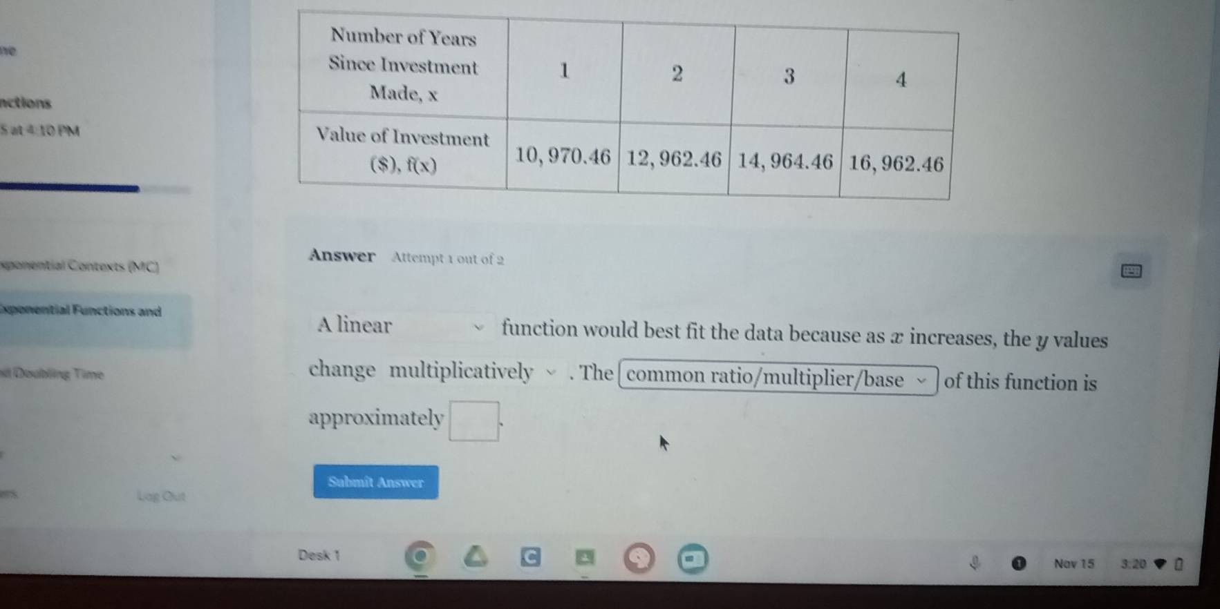 no
nctions
Sat△ toPM
Answer Attempt 1 out of 2
exponential Contexts (MC)
Exponential Functions and
A linear function would best fit the data because as æ increases, the y values
nd Doubling Time change multiplicatively ~ . The[common ratio/multiplier/base of this function is
approximately
Sabmît Answer
Lag Out
Desk 1
Nav 15 3:2