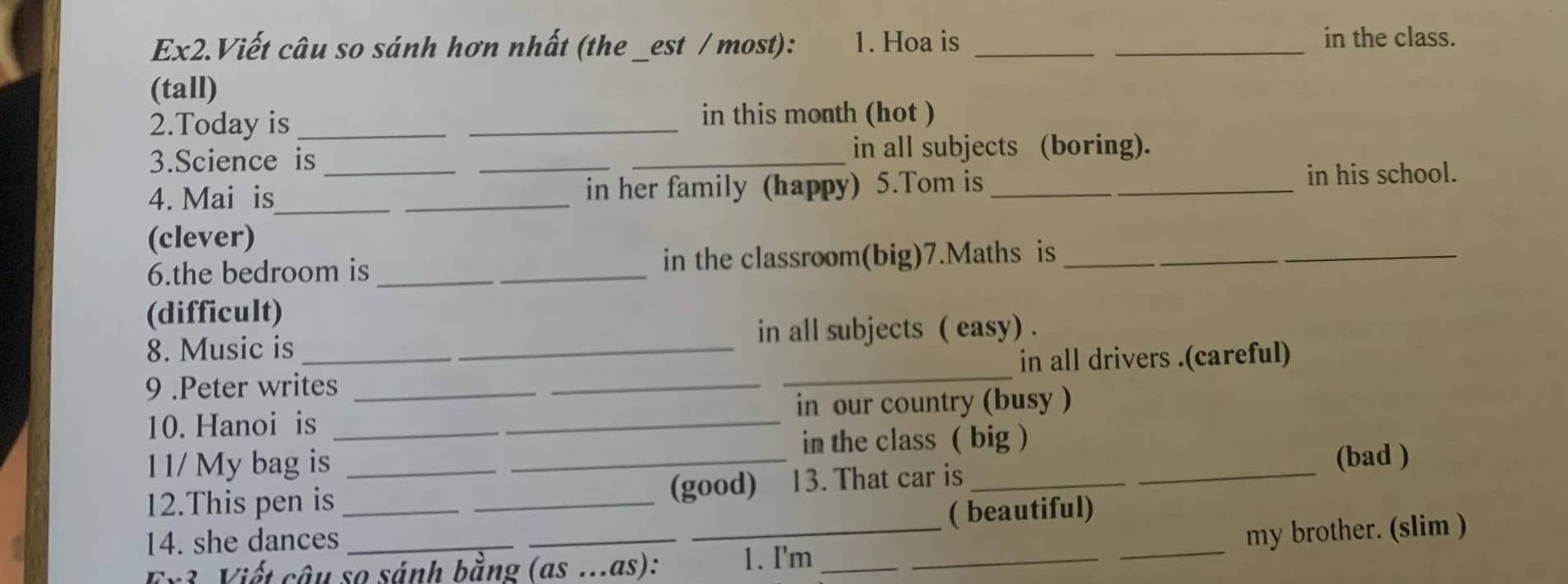 Ex2.Viết câu so sánh hơn nhất (the _est / most): 1. Hoa is __in the class. 
(tall) 
2.Today is_ 
_ 
in this month (hot ) 
3.Science is __in all subjects (boring). 
4. Mai is_ __in her family (happy) 5.Tom is __in his school. 
(clever) 
6.the bedroom is _in the classroom(big)7.Maths is_ 
(difficult) 
8. Music is 
in all subjects ( easy) . 
9 .Peter writes ____in all drivers .(careful) 
10. Hanoi is _in our country (busy ) 
1 1/ My bag is _in the class ( big )_ 
(bad ) 
12.This pen is _(good) 13. That car is_ 
14. she dances_ _( beautiful) 
Ex3 Viết câu so sánh bằng (as ...as): _1. I'm ___my brother. (slim )