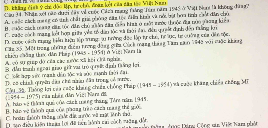 điển rà và thành công
D. khẳng định ý chí độc lập, tự chủ, đoàn kết của dân tộc Việt Nam.
Câu 34. Nhận xét nào dưới đây về cuộc Cách mạng tháng Tám năm 1945 ở Việt Nam là không đúng?
A. cuộc cách mạng có tính chất giải phóng dân tộc điển hình và nổi bật hơn tính chất dân chủ.
B. cuộc cách mạng dân tộc dân chủ nhân dân điển hình ở một nước thuộc địa nửa phong kiển.
C. cuộc cách mạng kết hợp giữa yếu tố dân tộc và thời đại, đều quyết định đến thắng lợi.
D. cuộc cách mạng biểu hiện tập trung: tư tưởng độc lập tự chủ, tự lực, tự cường của dân tộc.
Câu 35. Một trong những điểm tương đồng giữa Cách mạng tháng Tám năm 1945 với cuộc kháng
chiến chống thực dân Pháp (1945 - 1954) ở Việt Nam là
A. có sự giúp đỡ của các nước xã hội chủ nghĩa.
B. đấu tranh ngoại giao giữ vai trò quyết định thắng lợi.
C. kết hợp sức mạnh dân tộc và sức mạnh thời đại.
D. có chính quyền dân chủ nhân dân trong cả nước.
Câu 36. Thắng lợi của cuộc kháng chiến chống Pháp (1945 - 1954) và cuộc kháng chiến chống Mĩ
(1954 - 1975) của nhân dân Việt Nam đã
A. bảo vệ thành quả của cách mạng tháng Tám năm 1945.
B. bảo vệ thành quả của phong trào cách mạng thế giới.
C. hoàn thành thống nhất đất nước về mặt lãnh thổ.
D. tạo điều kiện thuận lợi để tiến hành cải cách ruộng đất.
tuền thống, được Đảng Cộng sản Việt Nam phát