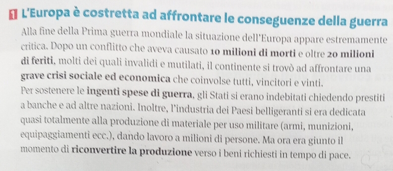 € L'Europa è costretta ad affrontare le conseguenze della guerra 
Alla fine della Prima guerra mondiale la situazione dell’Europa appare estremamente 
critica. Dopo un conflitto che aveva causato 10 milioni di morti e oltre 20 milioni 
di feriti, molti dei quali invalidi e mutilati, il continente si trovò ad affrontare una 
grave crisi sociale ed economica che coinvolse tutti, vincitori e vinti. 
Per sostenere le ingenti spese di guerra, gli Stati si erano indebitati chiedendo prestiti 
a banche e ad altre nazioni. Inoltre, l’industria dei Paesi belligeranti si era dedicata 
quasi totalmente alla produzione di materiale per uso militare (armi, munizioni, 
equipaggiamenti ecc.), dando lavoro a milioni di persone. Ma ora era giunto il 
momento di riconvertire la produzione verso i beni richiesti in tempo di pace.