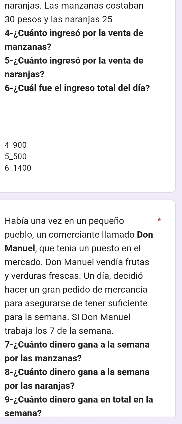 naranjas. Las manzanas costaban
30 pesos y las naranjas 25
4-¿Cuánto ingresó por la venta de
manzanas?
5-¿Cuánto ingresó por la venta de
naranjas?
6-¿Cuál fue el ingreso total del día?
4_ 900
5_ 500
6_ 1400
Había una vez en un pequeño
*
pueblo, un comerciante llamado Don
Manuel, que tenía un puesto en el
mercado. Don Manuel vendía frutas
y verduras frescas. Un día, decidió
hacer un gran pedido de mercancía
para asegurarse de tener suficiente
para la semana. Si Don Manuel
trabaja los 7 de la semana.
7-¿Cuánto dinero gana a la semana
por las manzanas?
8-¿Cuánto dinero gana a la semana
por las naranjas?
9-¿Cuánto dinero gana en total en la
semana?