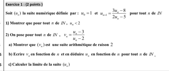 Soit (u_n) la suite numérique définie par : u_0=1 et u_n+1=frac 3u_n-82u_n-5 pour tout π de IN 
1) Montrer que pour tout n de /N , u_n<2</tex> 
2) On pose pour tout π de IN, v_n=frac u_n-3u_n-2
a) Montrer que (v_n) est une suite arithmétique de raison 2
b) Ecrire V_n en fonction de π et en déduire u_n en fonction de π pour tout π de IN. 
c) Calculer la limite de la suite (u_n)