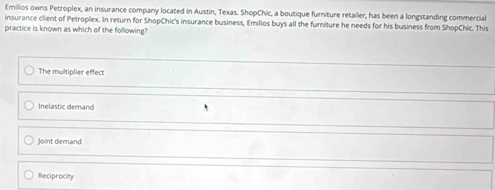 Emilios owns Petroplex, an insurance company located in Austin, Texas. ShopChic, a boutique furniture retailer, has been a longstanding commercial
insurance client of Petroplex. In return for ShopChic's insurance business, Emilios buys all the furniture he needs for his business from ShopChic. This
practice is known as which of the following?
The multiplier effect
Inelastic demand
Joint demand
Reciprocity