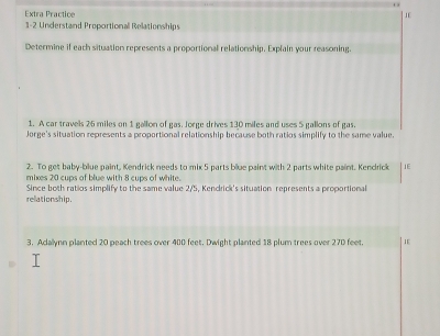 Extra Practice 
1-2 Understand Proportional Relationships 
Determine if each situation represents a proportional relationship. Explain your reasoning. 
1. A car travels 26 miles on 1 gallon of gas. Jorge drives 130 miles and uses 5 gallons of gas. 
Jorge's situation represents a proportional relationship because both ratios simplify to the same value. 
2. To get baby-blue paint, Kendrick needs to mix 5 parts blue paint with 2 parts white paint. Kencrick IE 
mixes 20 cups of blue with 8 cups of white. 
Since both ratios simplify to the same value 2/5, Kendrick's situation represents a proportional 
relationship. 
3. Adalynn planted 20 peach trees over 400 feet. Dwight planted 18 plum trees over 270 feet. IE
