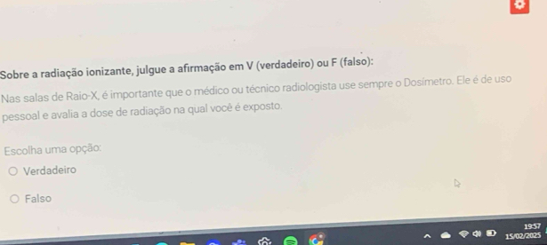 Sobre a radiação ionizante, julgue a afirmação em V (verdadeiro) ou F (falso):
Nas salas de Raio- X, é importante que o médico ou técnico radiologista use sempre o Dosímetro. Ele é de uso
pessoal e avalia a dose de radiação na qual você é exposto.
Escolha uma opção:
Verdadeiro
Falso
19:57
02/2025