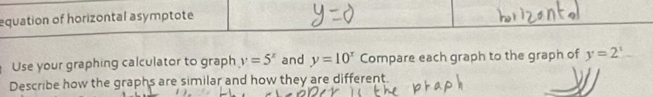 equation of horizontal asymptote
Use your graphing calculator to graph y=5^x and y=10^x Compare each graph to the graph of y=2^x
Describe how the graphs are similar and how they are different.