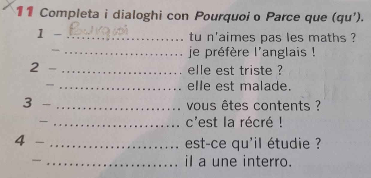 Completa i dialoghi con Pourquoi o Parce que (qu'). 
1 - _tu n'aimes pas les maths ? 
_ 
_ je préfère l'anglais ! 
2 
_elle est triste ? 
_ 
_elle est malade. 
3 
_ vous êtes contents ? 
— _c'est la récré ! 
4 -_ 
est-ce qu'il étudie ? 
_il a une interro.