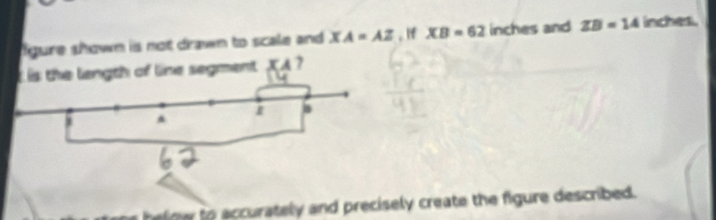 gure shown is not drawn to scale and XA=AZ. If XB=62 inches and ZB=14 inches. 
ment XA 7 
helnw to accurately and precisely create the figure described.