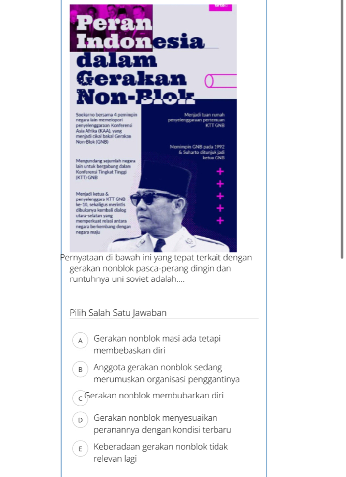 an
runtuhnya uni soviet adalah....
Pilih Salah Satu Jawaban
A  Gerakan nonblok masi ada tetapi
membebaskan diri
в Anggota gerakan nonblok sedang
merumuskan organisasi penggantinya
C Gerakan nonblok membubarkan diri
Dì Gerakan nonblok menyesuaikan
peranannya dengan kondisi terbaru
E Keberadaan gerakan nonblok tidak
relevan lagi